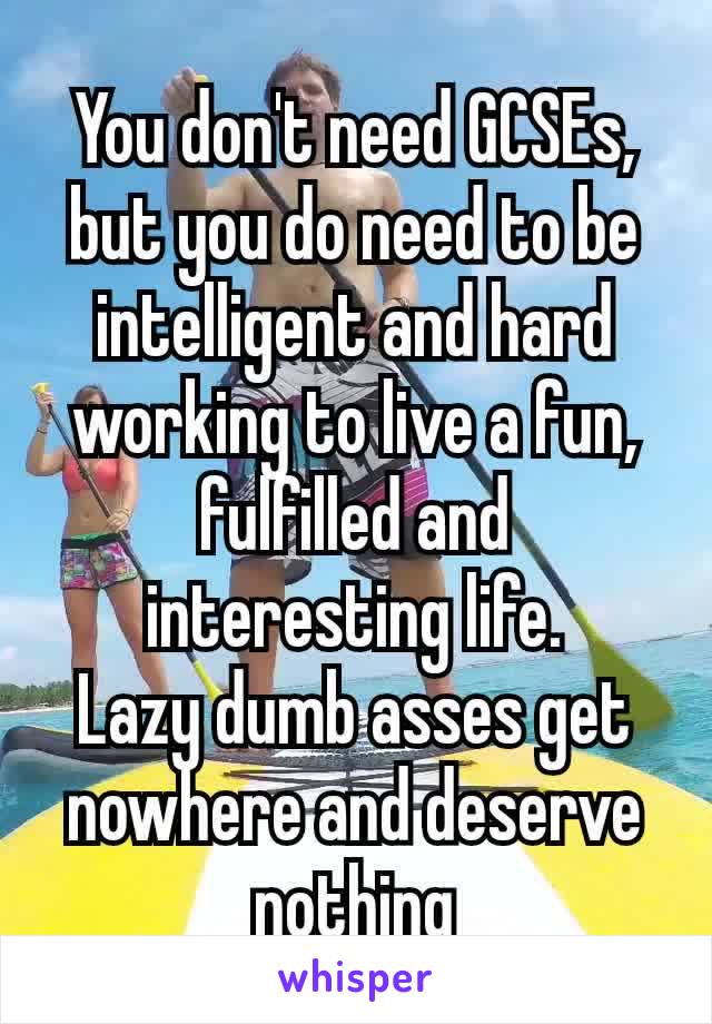 You don't​ need GCSEs, but you do need to be intelligent and hard working to live a fun, fulfilled and interesting life.
Lazy dumb asses get  nowhere and deserve nothing