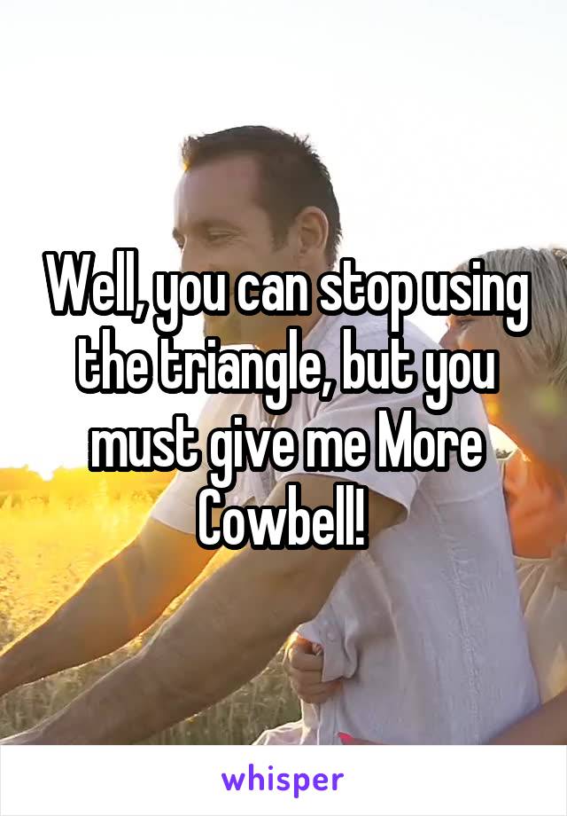Well, you can stop using the triangle, but you must give me More Cowbell! 