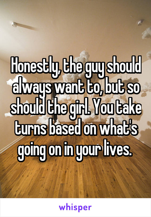 Honestly, the guy should always want to, but so should the girl. You take turns based on what's going on in your lives. 