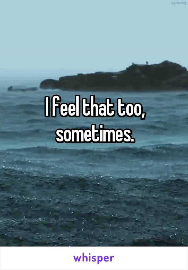 I feel that too, sometimes.
