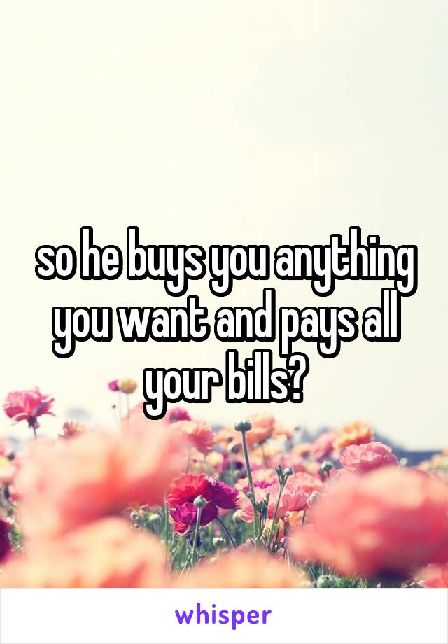 so he buys you anything you want and pays all your bills?