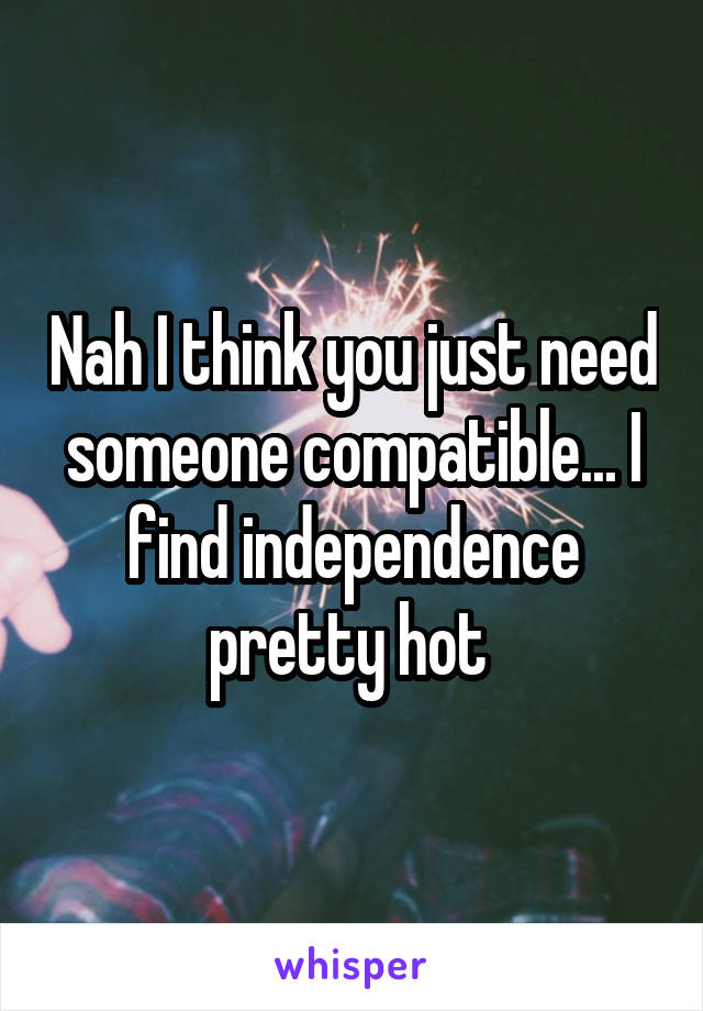Nah I think you just need someone compatible... I find independence pretty hot 