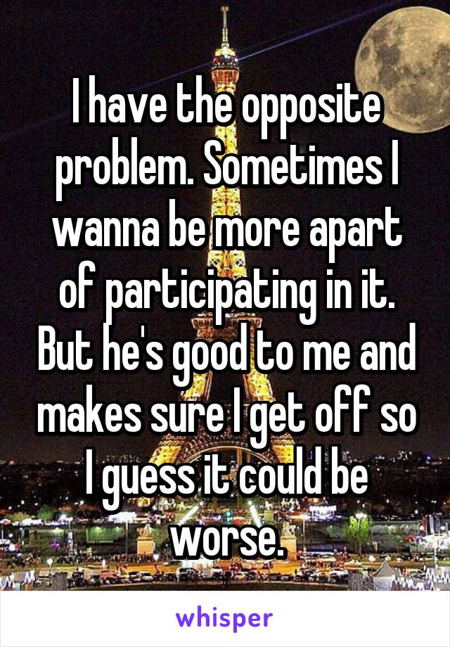 I have the opposite problem. Sometimes I wanna be more apart of participating in it. But he's good to me and makes sure I get off so I guess it could be worse.