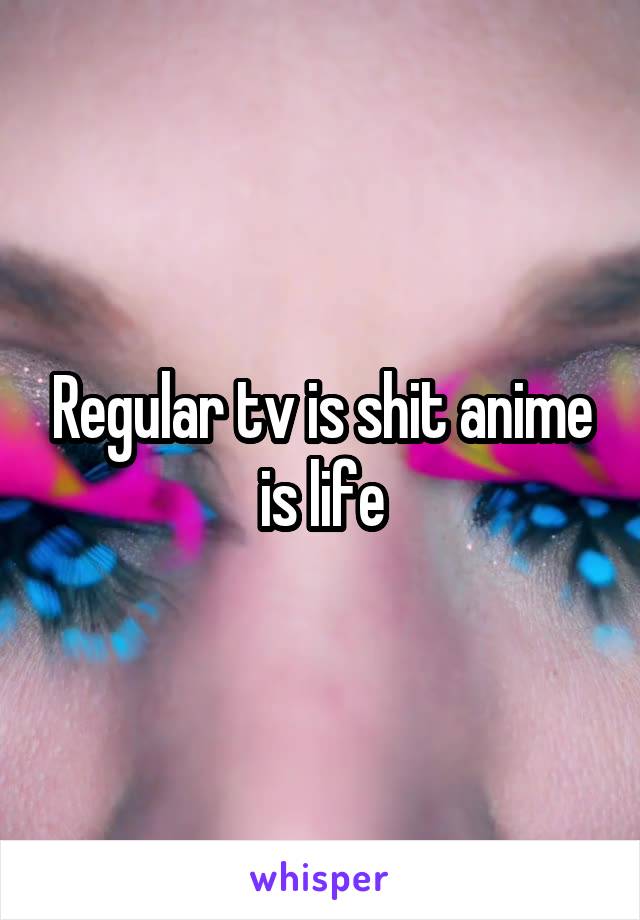 Regular tv is shit anime is life