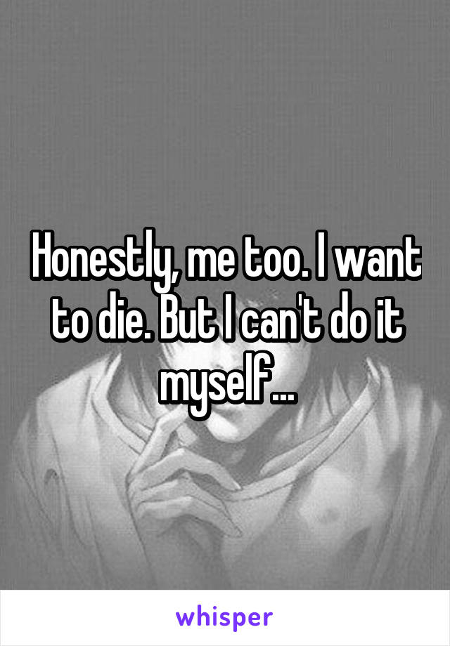 Honestly, me too. I want to die. But I can't do it myself...