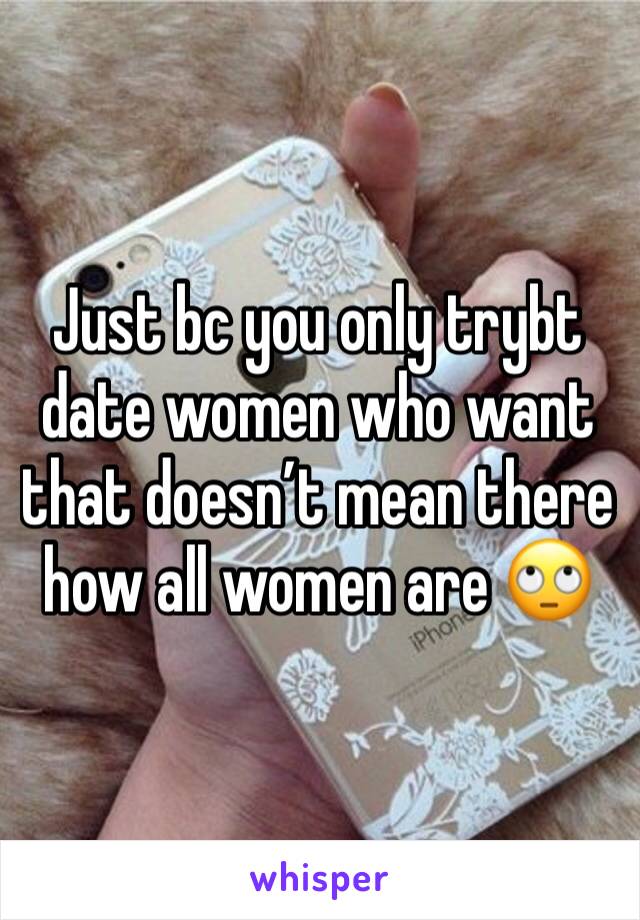 Just bc you only trybt date women who want that doesn’t mean there how all women are 🙄