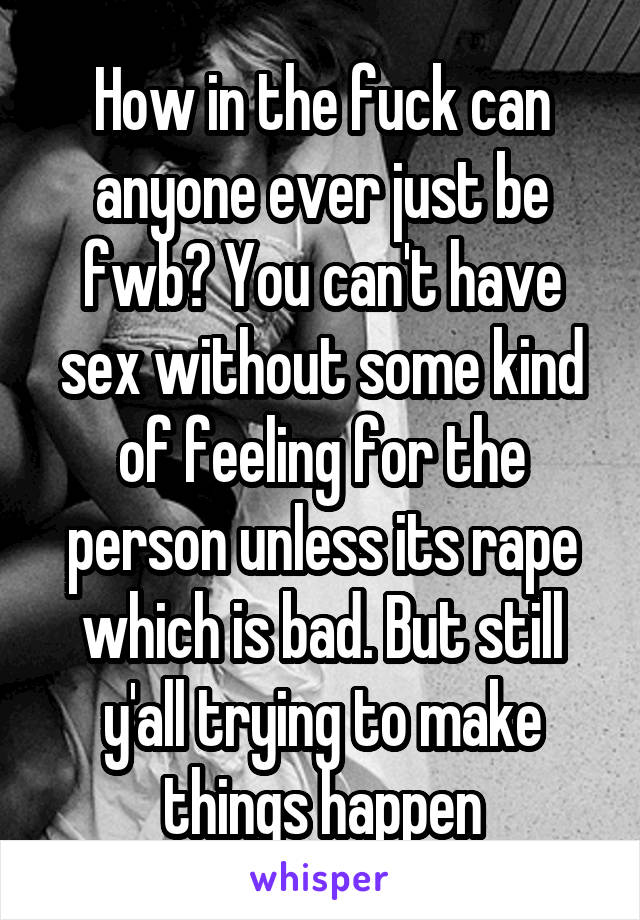 How in the fuck can anyone ever just be fwb? You can't have sex without some kind of feeling for the person unless its rape which is bad. But still y'all trying to make things happen