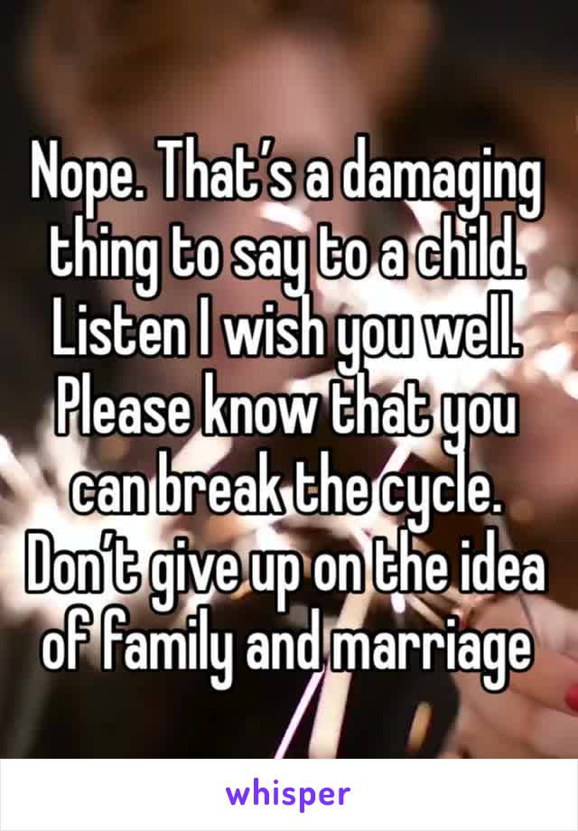 Nope. That’s a damaging thing to say to a child. Listen I wish you well. Please know that you can break the cycle. Don’t give up on the idea of family and marriage 