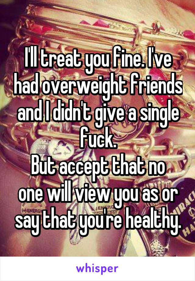 I'll treat you fine. I've had overweight friends and I didn't give a single fuck.
But accept that no one will view you as or say that you're healthy.