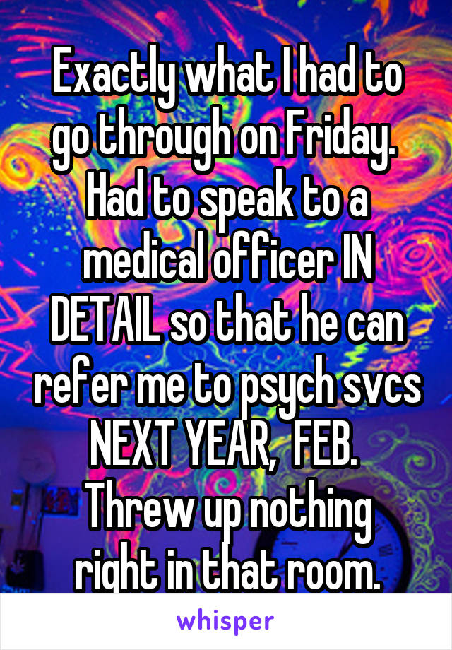 Exactly what I had to go through on Friday.  Had to speak to a medical officer IN DETAIL so that he can refer me to psych svcs NEXT YEAR,  FEB. 
Threw up nothing right in that room.