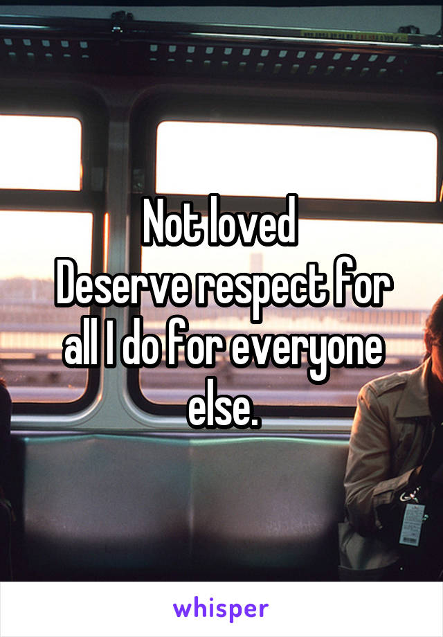 Not loved 
Deserve respect for all I do for everyone else.