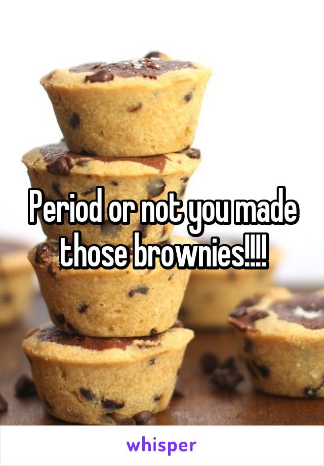 Period or not you made those brownies!!!!