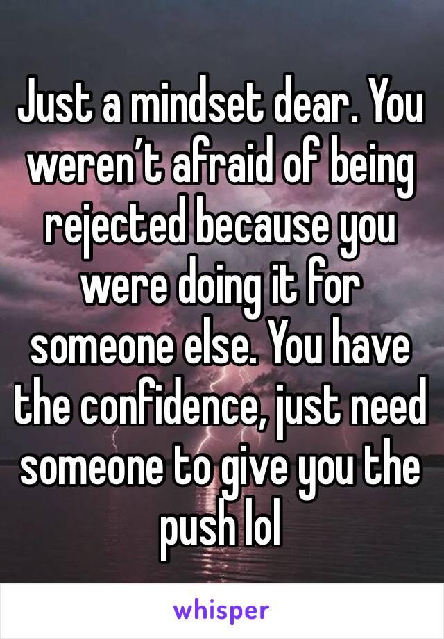 Just a mindset dear. You weren’t afraid of being rejected because you were doing it for someone else. You have the confidence, just need someone to give you the push lol