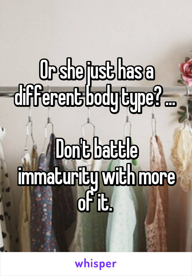 Or she just has a different body type? ... 

Don't battle immaturity with more of it. 