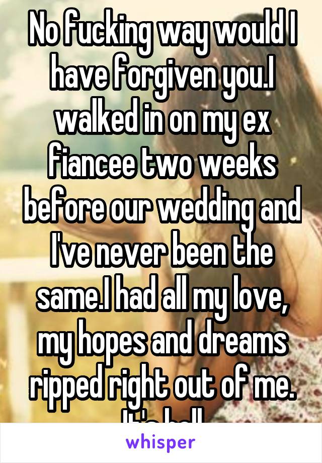 No fucking way would I have forgiven you.I walked in on my ex fiancee two weeks before our wedding and I've never been the same.I had all my love, my hopes and dreams ripped right out of me. It's hell