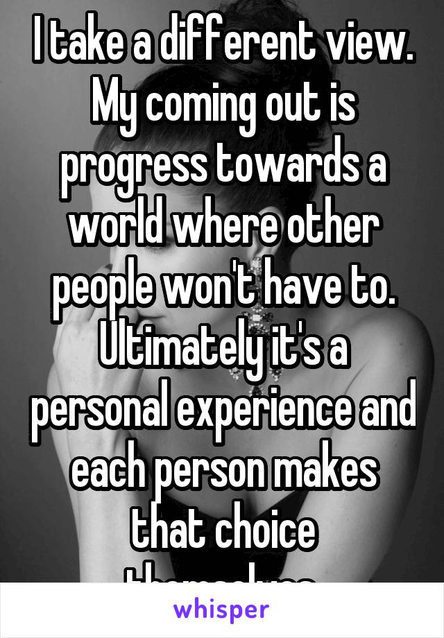 I take a different view. My coming out is progress towards a world where other people won't have to. Ultimately it's a personal experience and each person makes that choice themselves.