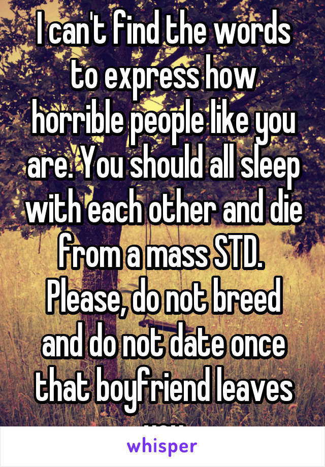 I can't find the words to express how horrible people like you are. You should all sleep with each other and die from a mass STD. 
Please, do not breed and do not date once that boyfriend leaves you