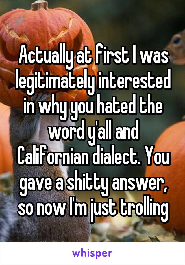 Actually at first I was legitimately interested in why you hated the word y'all and Californian dialect. You gave a shitty answer, so now I'm just trolling