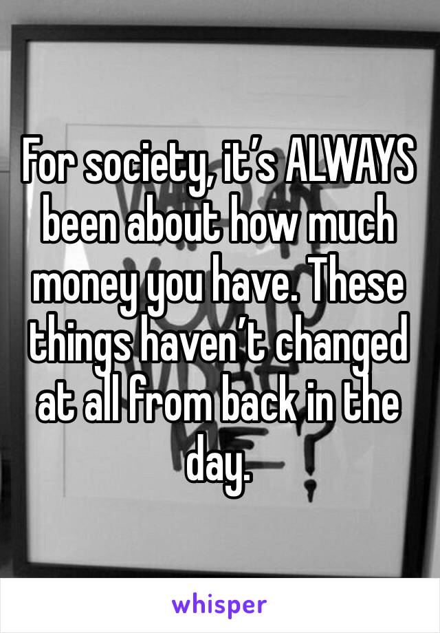 For society, it’s ALWAYS been about how much money you have. These things haven’t changed at all from back in the day.