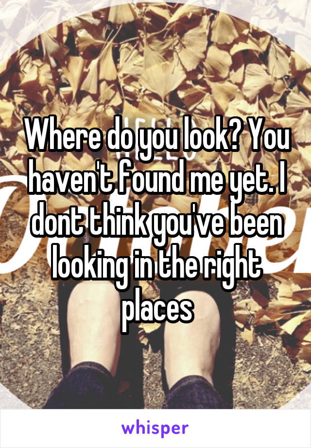 Where do you look? You haven't found me yet. I dont think you've been looking in the right places