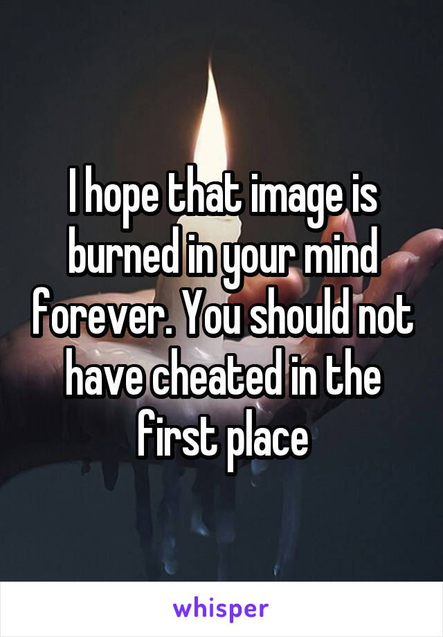 I hope that image is burned in your mind forever. You should not have cheated in the first place