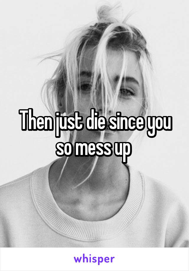 Then just die since you so mess up 