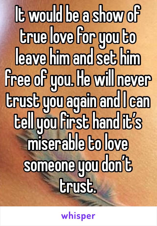 It would be a show of true love for you to leave him and set him free of you. He will never trust you again and I can tell you first hand it’s miserable to love someone you don’t trust.