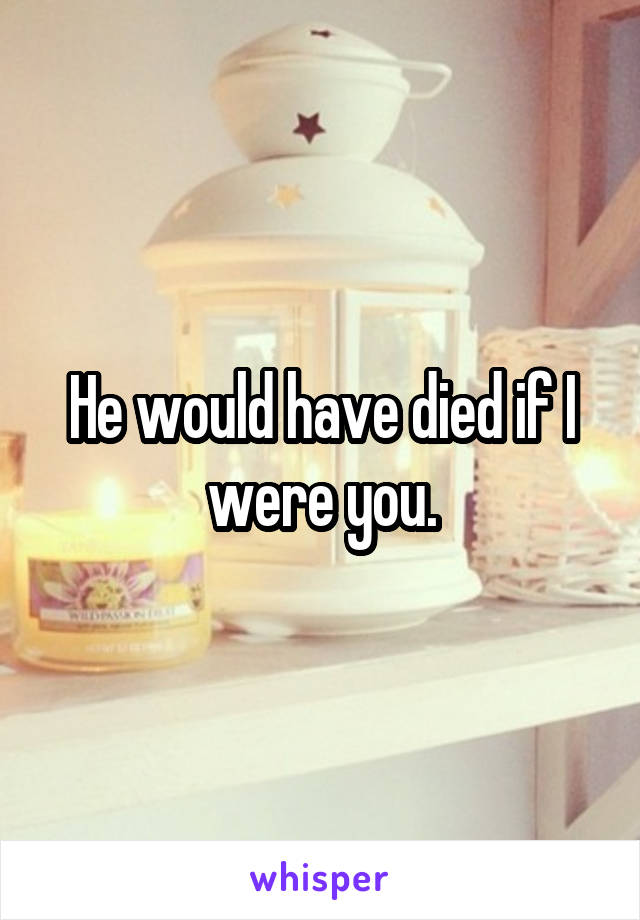 He would have died if I were you.