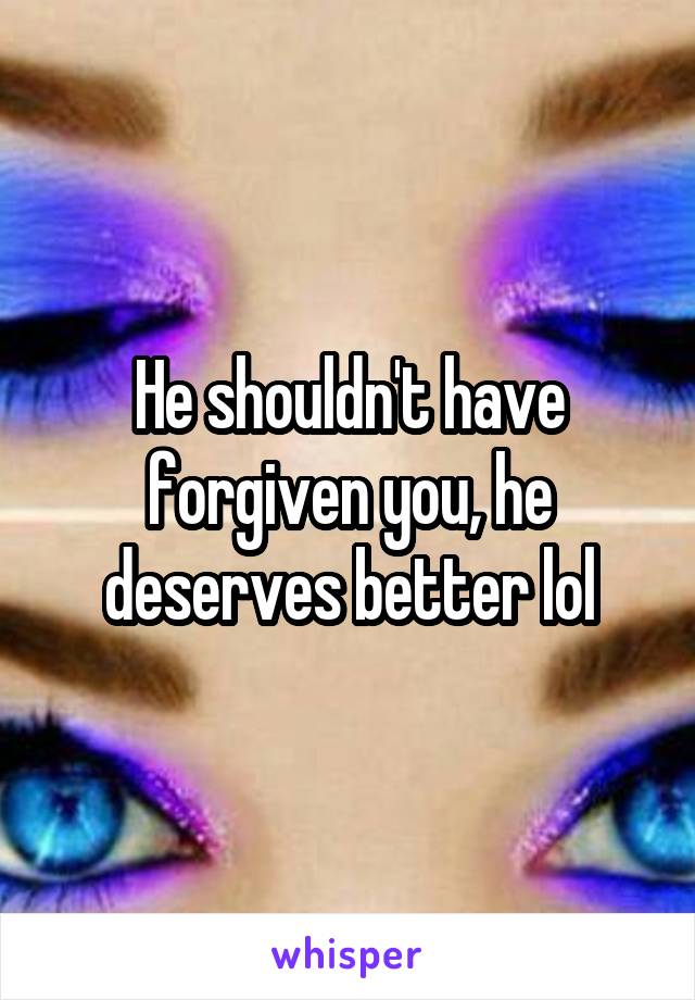 He shouldn't have forgiven you, he deserves better lol