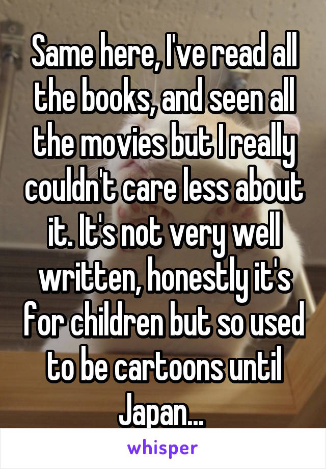 Same here, I've read all the books, and seen all the movies but I really couldn't care less about it. It's not very well written, honestly it's for children but so used to be cartoons until Japan... 