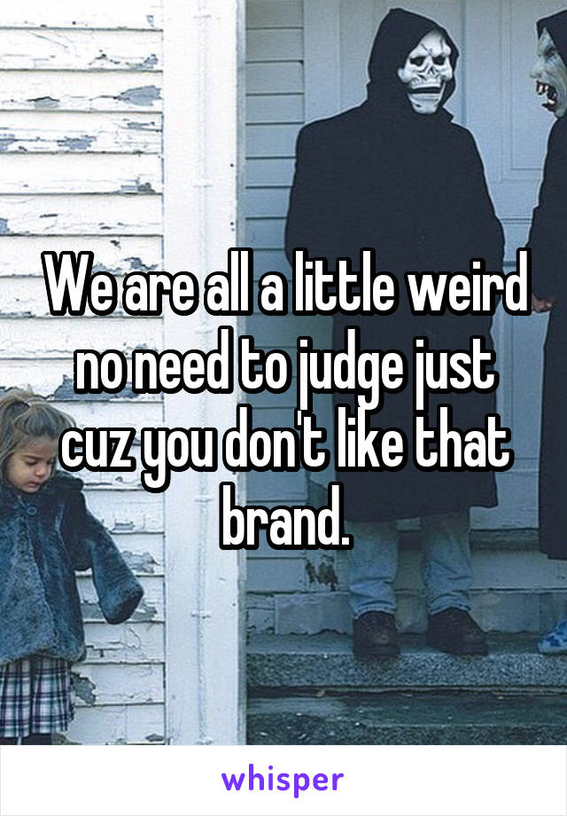 We are all a little weird no need to judge just cuz you don't like that brand.
