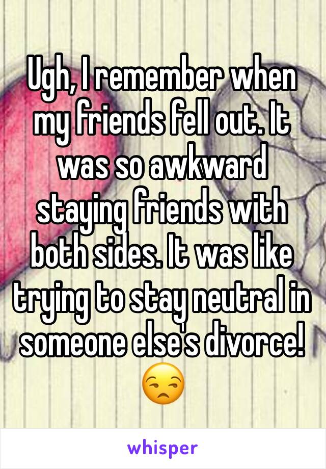 Ugh, I remember when my friends fell out. It was so awkward staying friends with both sides. It was like trying to stay neutral in someone else's divorce! 😒