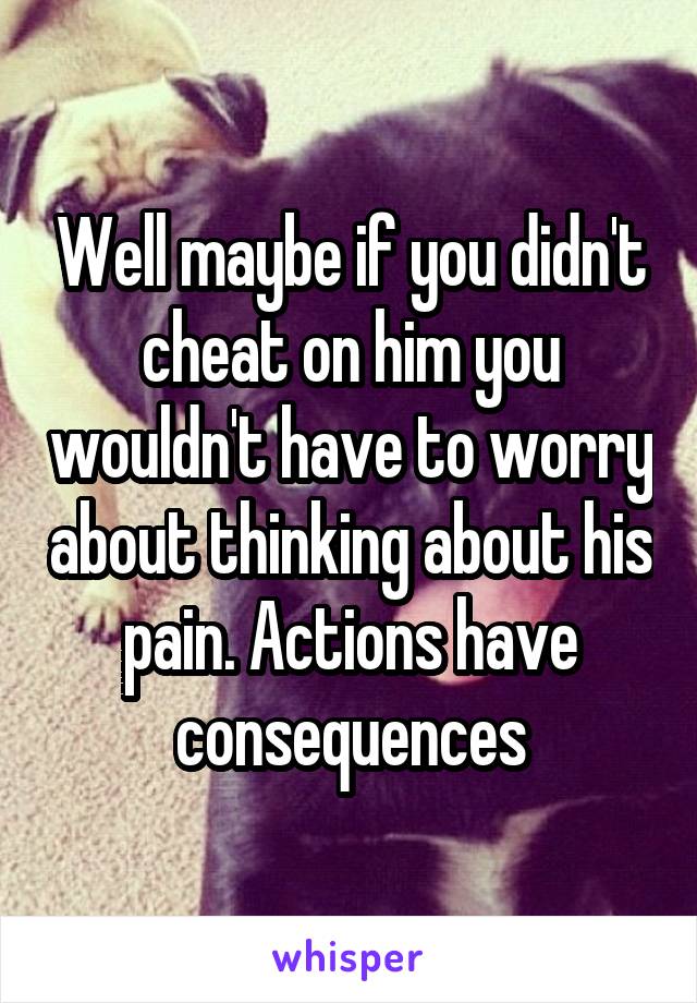 Well maybe if you didn't cheat on him you wouldn't have to worry about thinking about his pain. Actions have consequences