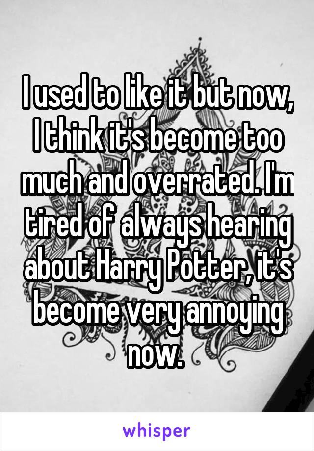 I used to like it but now, I think it's become too much and overrated. I'm tired of always hearing about Harry Potter, it's become very annoying now. 