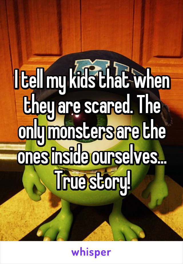 I tell my kids that when they are scared. The only monsters are the ones inside ourselves... True story!