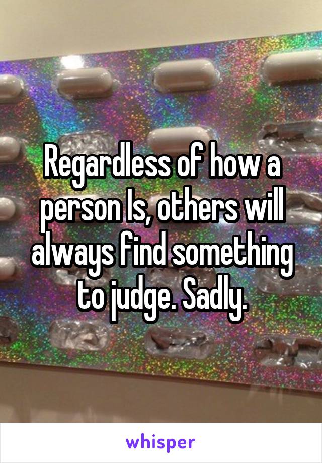 Regardless of how a person Is, others will always find something to judge. Sadly.