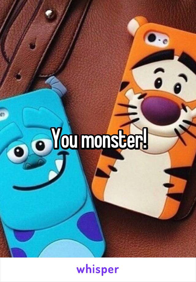 You monster!