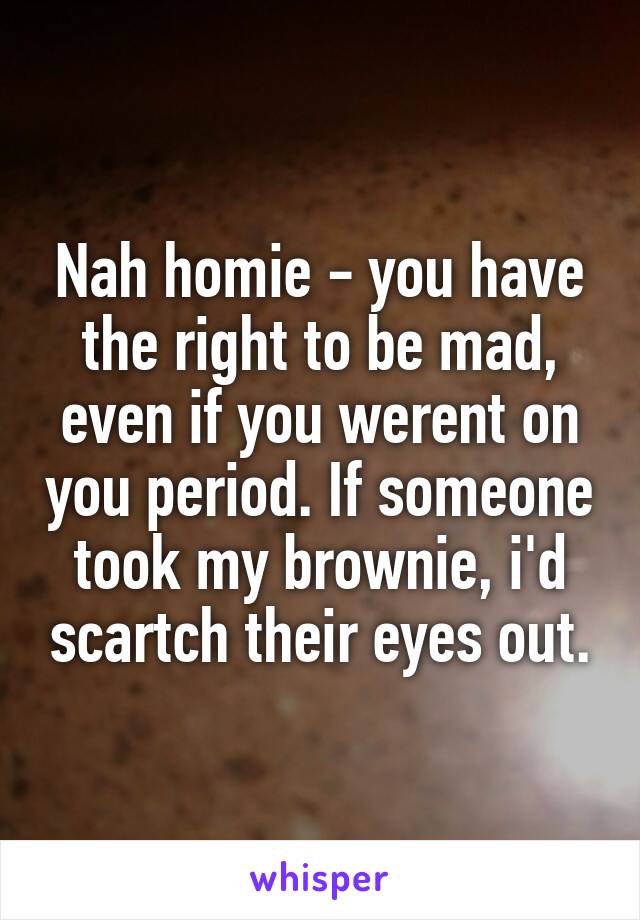 Nah homie - you have the right to be mad, even if you werent on you period. If someone took my brownie, i'd scartch their eyes out.