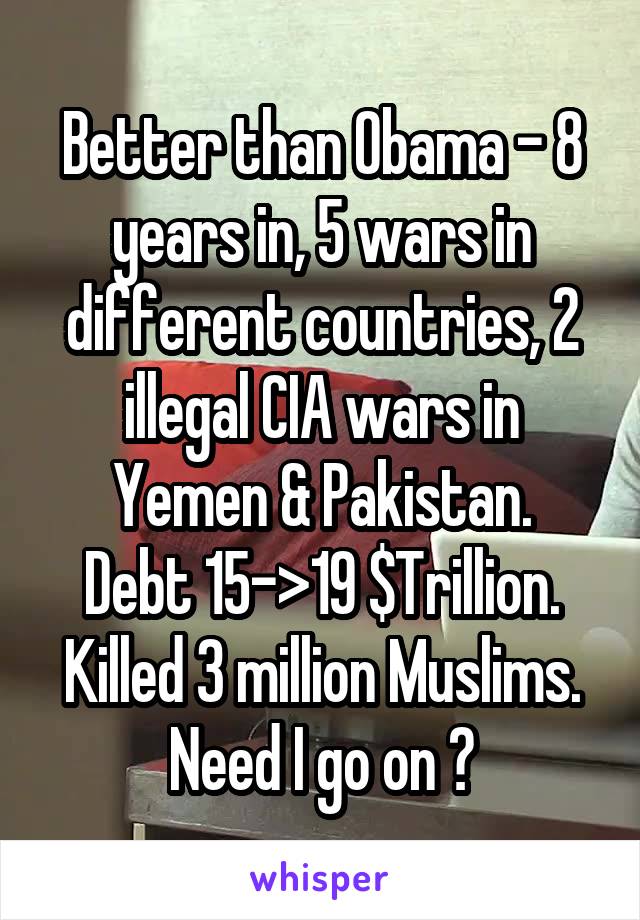 Better than Obama - 8 years in, 5 wars in different countries, 2 illegal CIA wars in Yemen & Pakistan.
Debt 15->19 $Trillion.
Killed 3 million Muslims.
Need I go on ?