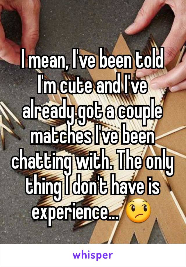 I mean, I've been told I'm cute and I've already got a couple matches I've been chatting with. The only thing I don't have is experience... 😞