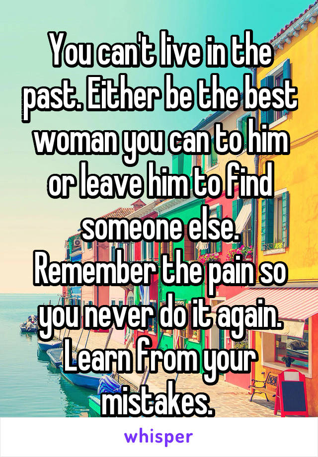 You can't live in the past. Either be the best woman you can to him or leave him to find someone else. Remember the pain so you never do it again. Learn from your mistakes. 