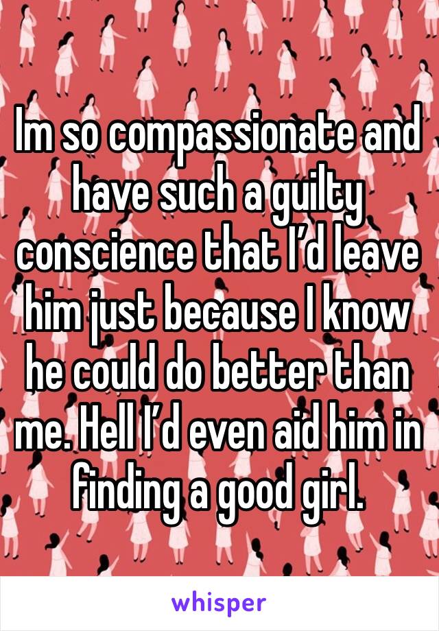 Im so compassionate and have such a guilty conscience that I’d leave him just because I know he could do better than me. Hell I’d even aid him in finding a good girl.