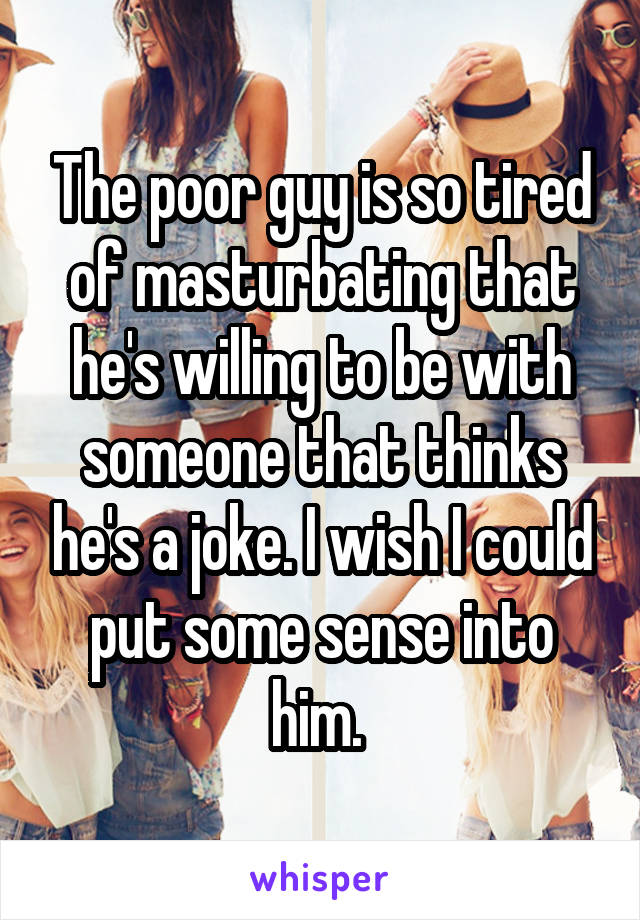 The poor guy is so tired of masturbating that he's willing to be with someone that thinks he's a joke. I wish I could put some sense into him. 