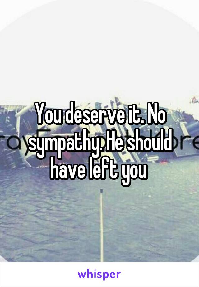 You deserve it. No sympathy. He should have left you 