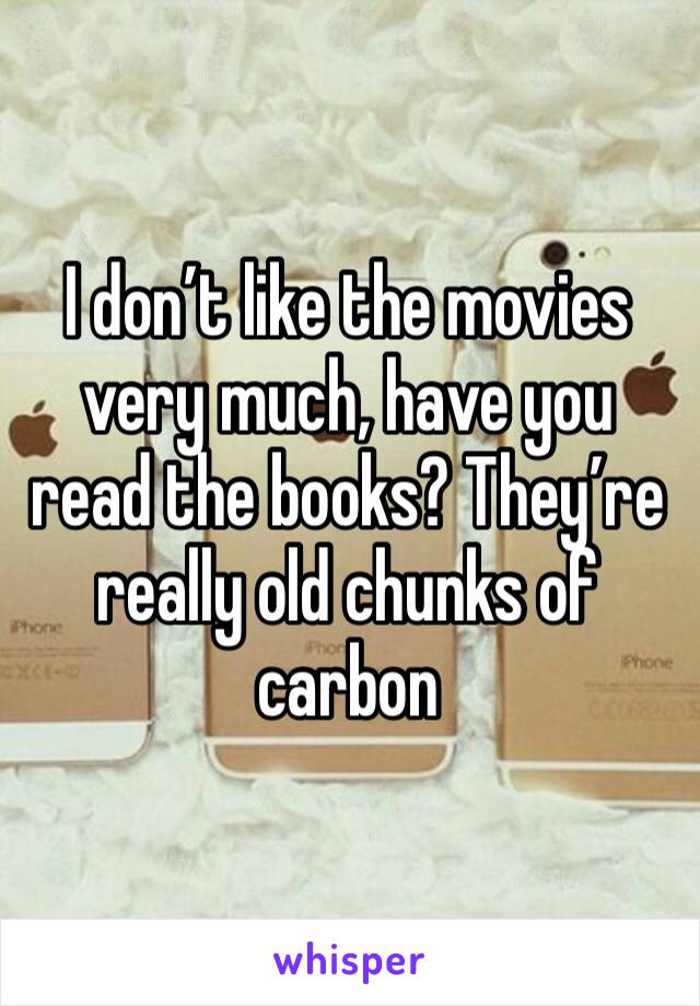 I don’t like the movies very much, have you read the books? They’re really old chunks of carbon 