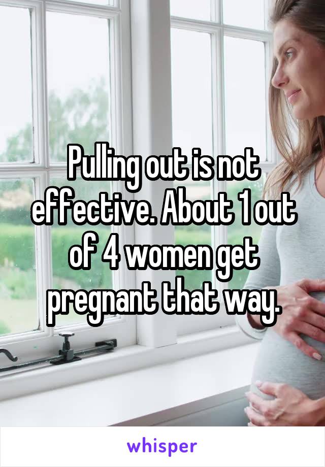 Pulling out is not effective. About 1 out of 4 women get pregnant that way.