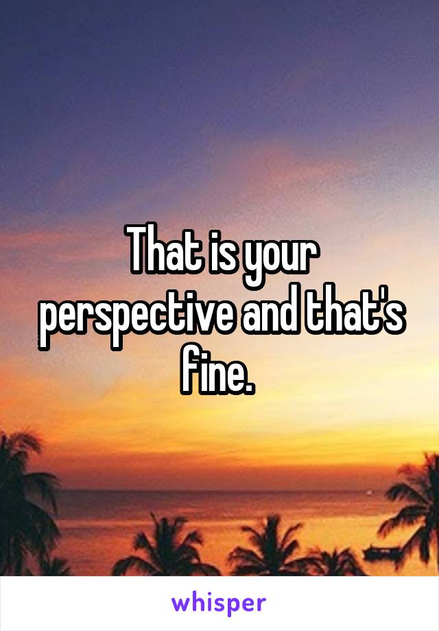 That is your perspective and that's fine. 