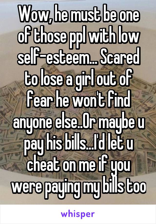 Wow, he must be one of those ppl with low self-esteem... Scared to lose a girl out of fear he won't find anyone else..Or maybe u pay his bills...I'd let u cheat on me if you were paying my bills too 