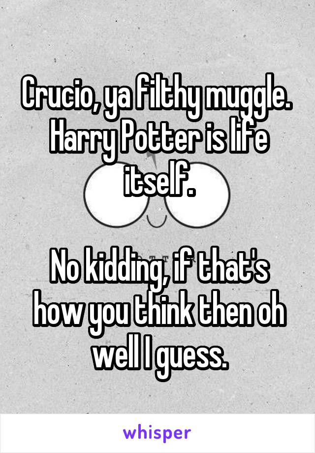 Crucio, ya filthy muggle. 
Harry Potter is life itself.

No kidding, if that's how you think then oh well I guess.