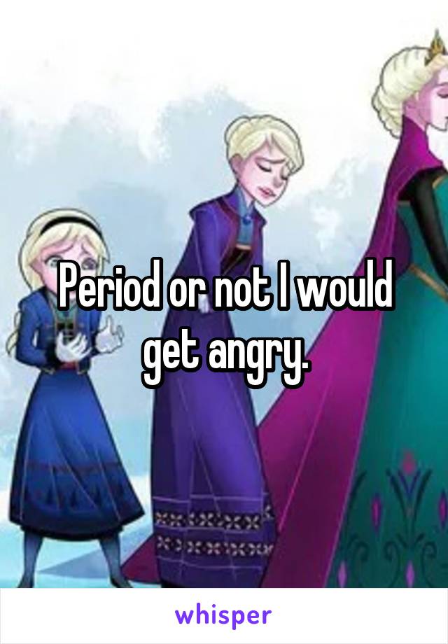 Period or not I would get angry.